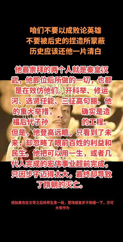 咱们不要以成败论英雄
不要被后史的捏造所蒙蔽
历史应该还他一片清白，他最崇拜的两个人就是秦皇汉武，他即位后所做的一切，也都是在效仿他们。开科举、修运河、选贤任能、三征高句丽。他的重大举措，                确实是造福后代子孙                     的工程。但是，他登高远瞻，只看到了未来，却忽略了眼前百姓的利益和民生。他把可以用一生，或者几代人完成的宏伟事业超前完成，只因步子迈得太大，最终却导致了隋朝的灭亡。