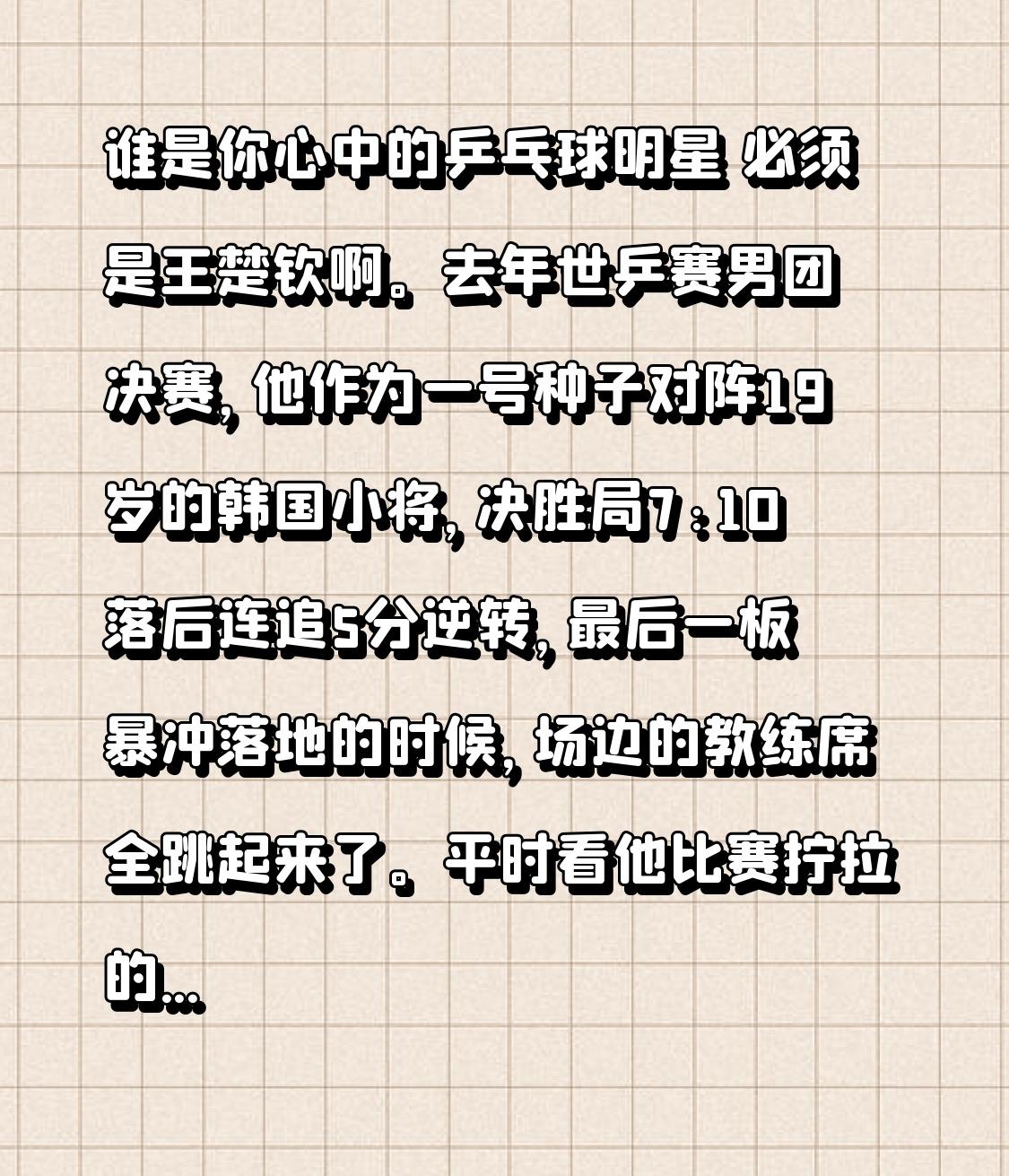 谁是你心中的乒乓球明星 必须是王楚钦啊。
去年世乒赛男团决赛，他作为一号种子对阵