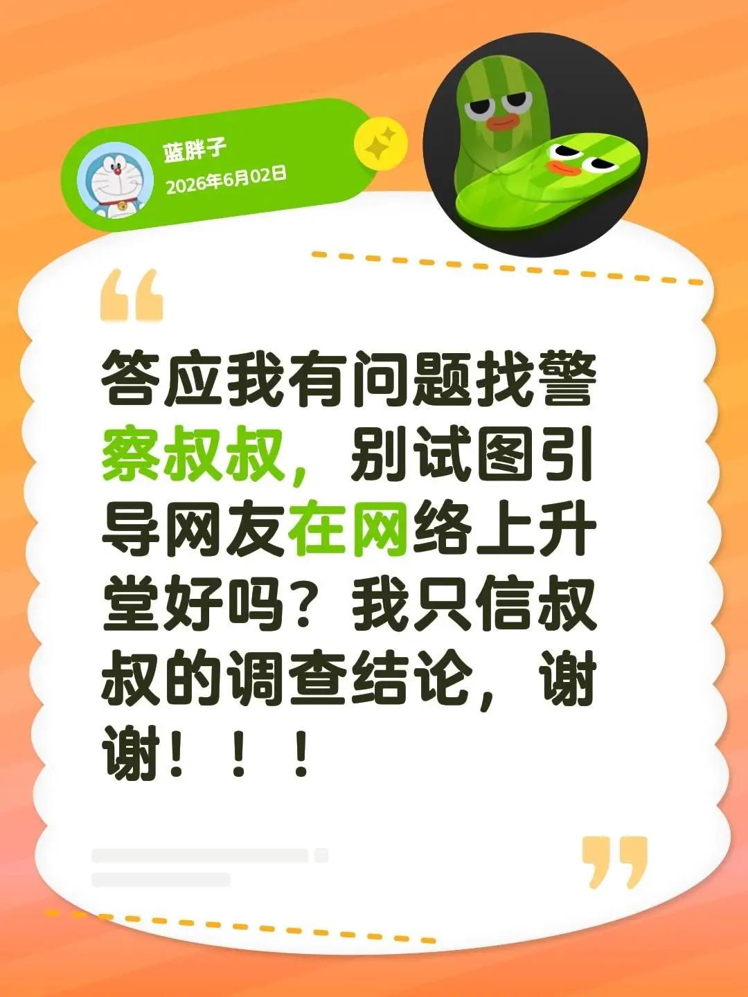 答应我有问题找警察叔叔，别试图引导网友在网络上升堂好吗？我只信叔叔的调查结论，谢