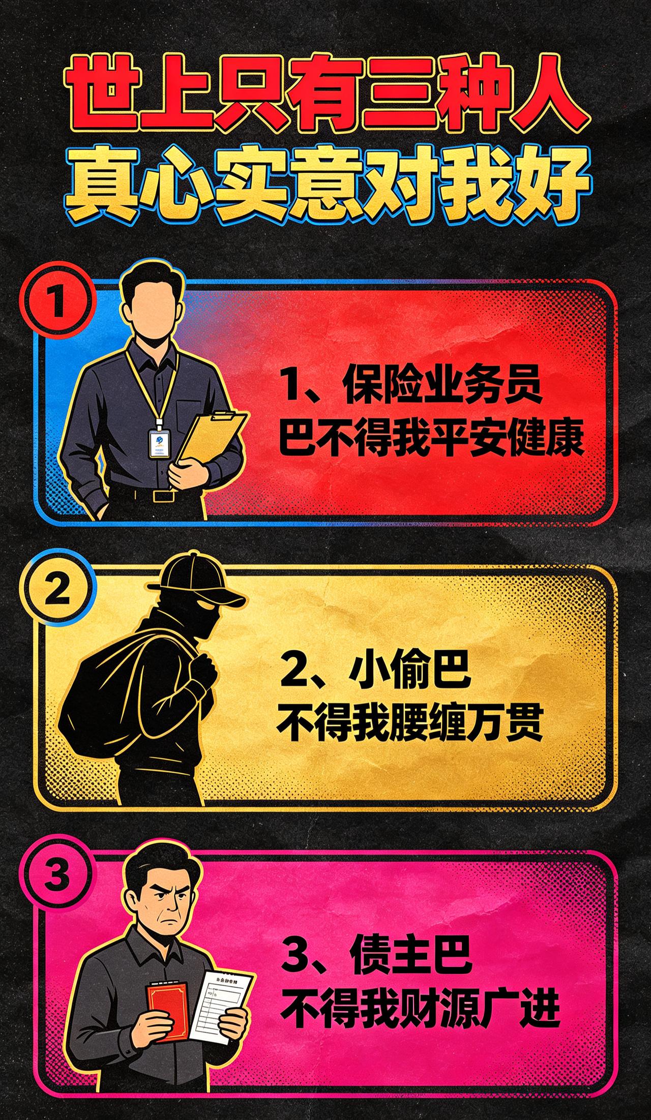 世上只有三种人真心实意对我好：
1、保险业务员巴不得我平安健康
2、小偷巴不得我