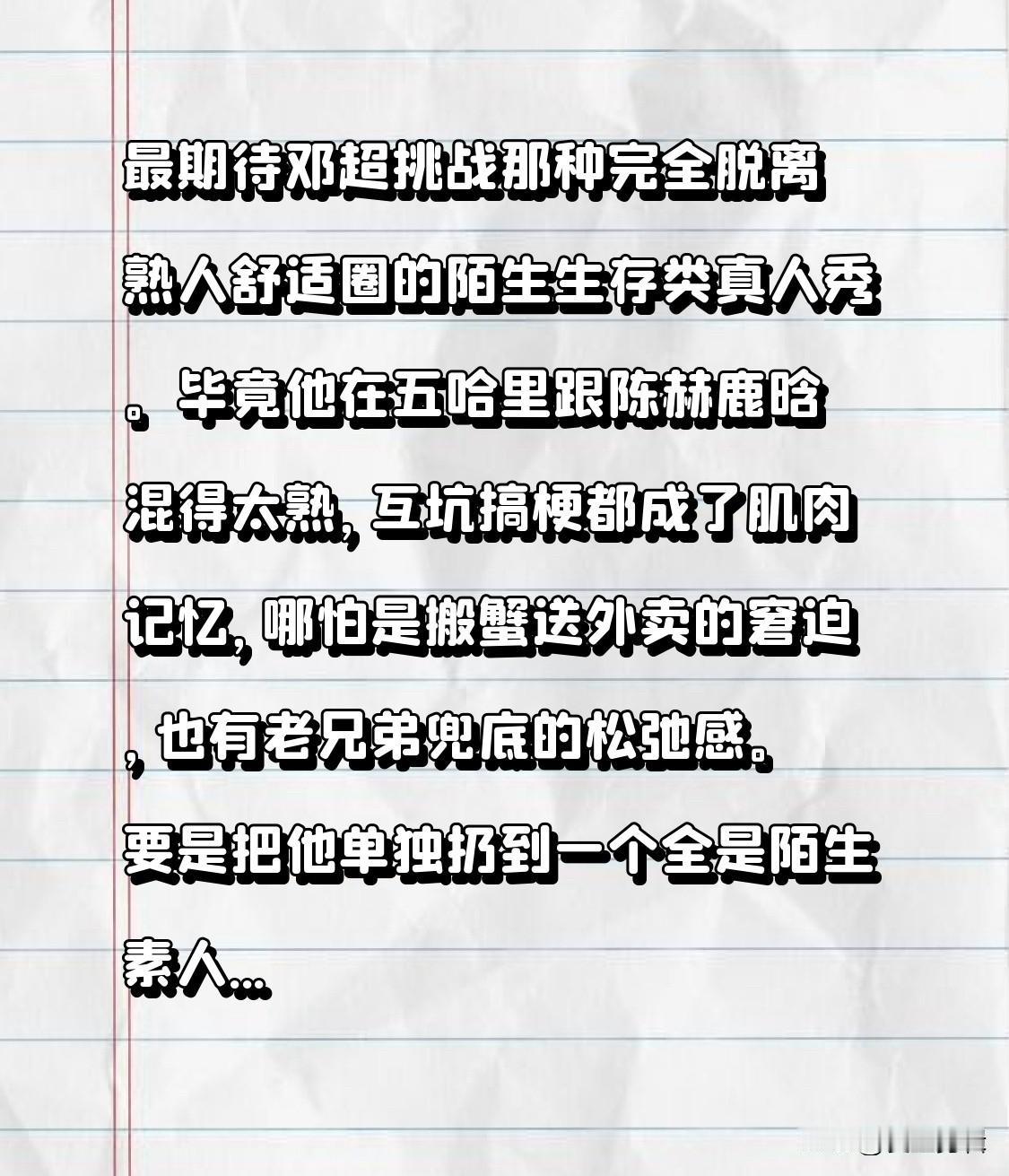 最期待邓超挑战那种完全脱离熟人舒适圈的陌生生存类真人秀。
毕竟他在五哈里跟陈赫鹿
