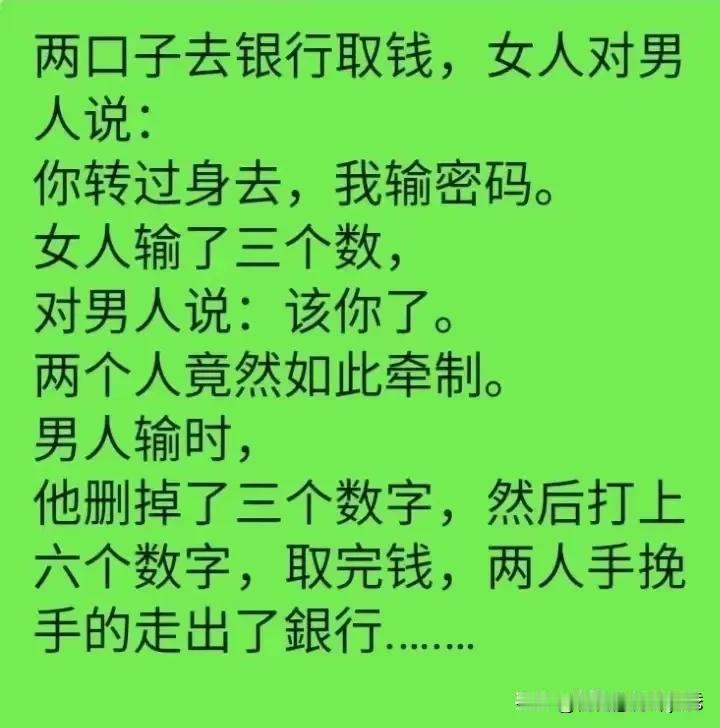 两口子去银行取钱，女人对男人说：
你转过身去，我输密码。
女人输了三个数，对男人