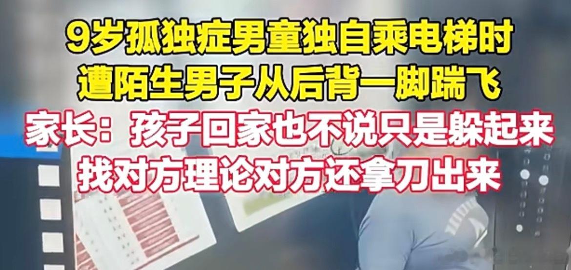 #自闭症男童乘电梯遭陌生男子踹飞#
9岁孤独症小男孩独自坐电梯，莫名其妙被陌生男子从背后一脚踹倒，孩子本身不善表达，回家之后只会默默躲起来，不敢跟大人说出遭遇，家长上门理论的时候，对方还拿出刀具对峙，都拿刀了，还不得进去待15天，至少是个寻衅滋事啊，这人渣也是受了一辈子窝囊气，到是在自 ​