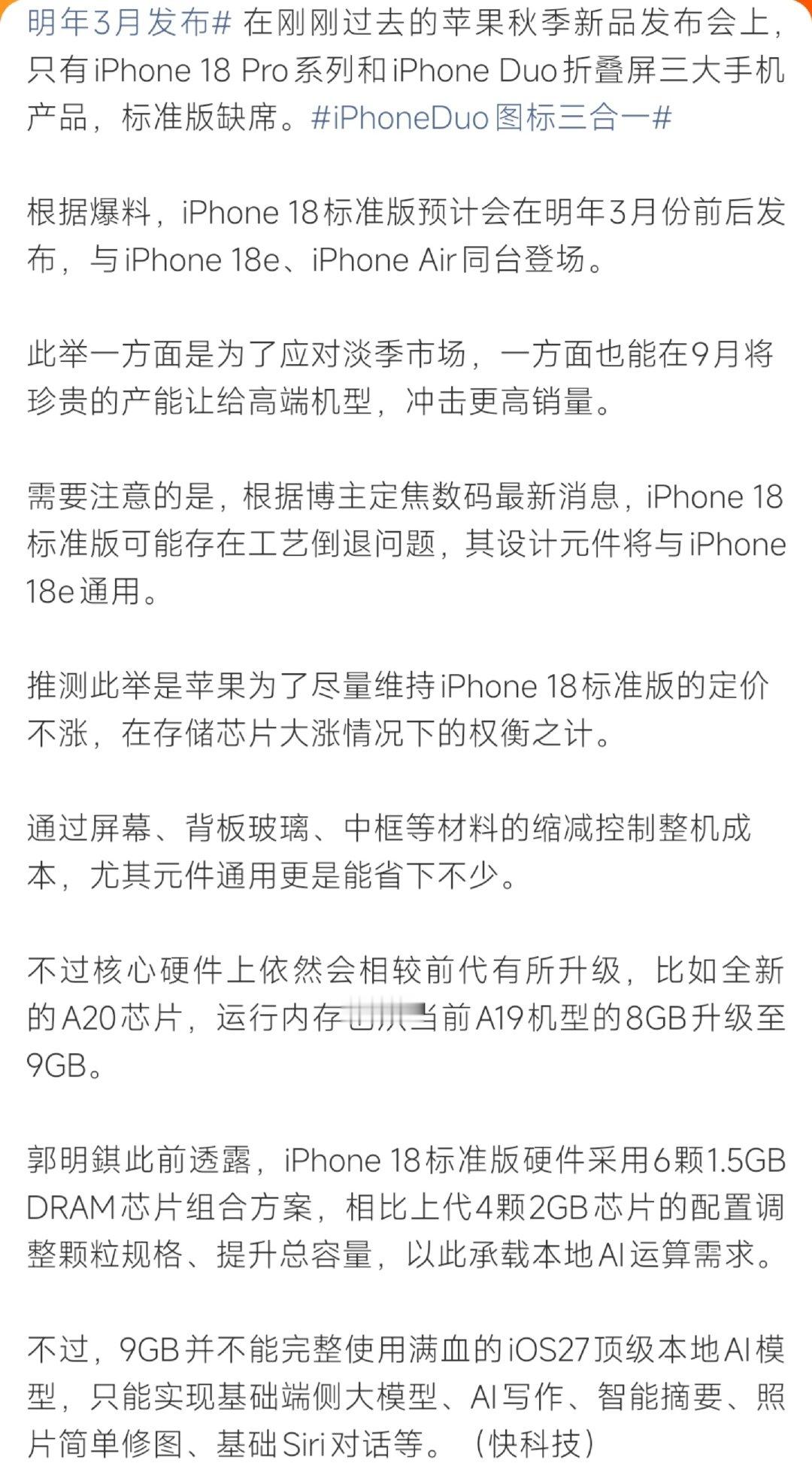 #曝iPhone18标准版工艺倒退#爆料显示iPhone18标准版跳过9月秋季发布会，预计次年3月发布，将与iPhone18e、iPhone Air一同亮相。为应对存储涨价、稳住定价，部分硬件元件与18e通用，通过缩减物料控制成本。搭载A20芯片、升级至9GB内存，但仅支持基础端侧AI，无法跑满iOS27完整大模型。 ​