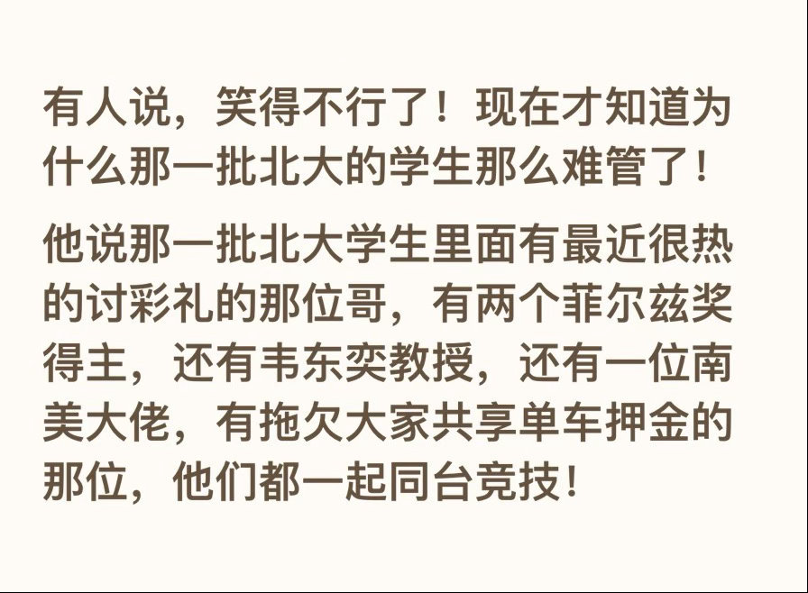 有人说，笑得不行了！现在才知道为什么那一批北大的学生那么难管了！
他说那一批北大学生里面有最近很热的讨彩礼的那位哥，有两个菲尔兹奖得主，还有韦东奕教授，还有一位南美大佬，有拖欠大家共享单车押金的那位，他们都一起同台竞技！  ​