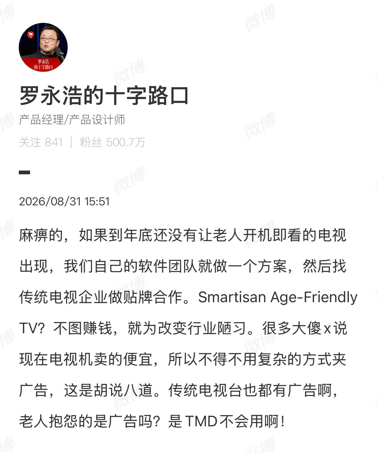 #罗永浩称要进军电视行业#罗永浩称年底前没有老人“开机即看”的智能电视，团队就自研软件方案找厂商贴牌。他此前为家中老人换过两次电视，均因操作复杂无法使用，“长辈模式”形同虚设。罗永浩承诺，年底前若有厂商做出老人可傻瓜化开机即看的智能电视，他将在年底“十字路口年度科技分享大会”免费做 ​
