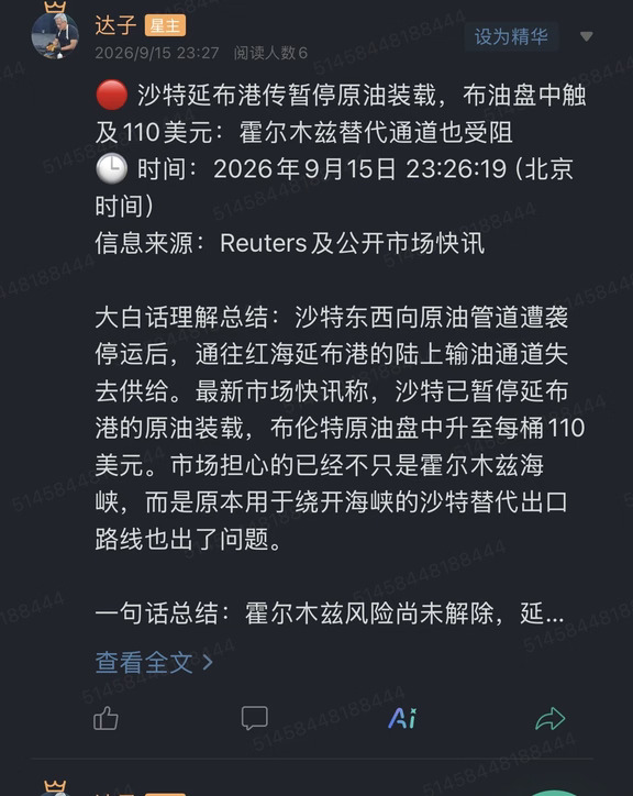 🔴 沙特延布港传暂停原油装载，布油盘中触及110美元：霍尔木兹替代通道也受阻
🕒 时间：2026年9月15日 23:26:19（北京时间）
信息来源：Reuters及公开市场快讯
	
大白话理解总结：沙特东西向原油管道遭袭停运后，通往红海延布港的陆上输油通道失去供给。最新市场快讯称，沙特已暂停延布港的原油装载，布伦特原油盘中升至每桶110美元。市场担心的已经不只是霍尔木兹海峡，而是原本用于绕开海峡的沙特替代出口路线也出了问题。
	
一句话总结：霍尔木兹风险尚未解除，延布这条“绕行后门”又受阻，全球原油供应的地缘风险溢价继续上升。
	
市场影响程度：高。延布是沙特红海最重要的原油出口港之一，若暂停持续，影响可能从油价情绪扩散到实际装船和炼厂采购。
	
路透此前报道，沙特东西向管道在遭袭后处于停运状态。这条长约1200公里的管道，把沙特东部油田的原油输送到红海沿岸的延布，作用是绕开霍尔木兹海峡。袭击发生前，沙特近期通过该线路转运约400万桶/日，约占全球石油供应的4%。
	
延布港...