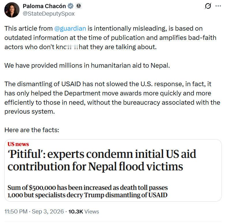 美国国务院首席副发言人帕洛玛·查孔（Paloma Chacón）：

《卫报》的这篇文章有意误导读者。在文章发表时，其所依据的信息就已经过时，同时文章还在放大那些恶意的、不知道自己在说什么的声音。

我们已经向尼泊尔提供了数百万美元的人道主义援助。

关闭美国国际发展署（USAID）并未减慢美国的响应速 ​