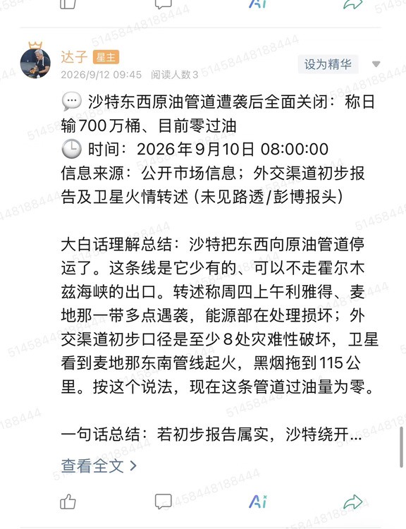 💬 沙特东西原油管道遭袭后全面关闭：称日输700万桶、目前零过油
🕒 时间：2026年9月10日 08:00:00
信息来源：公开市场信息；外交渠道初步报告及卫星火情转述（未见路透/彭博报头）
	
大白话理解总结：沙特把东西向原油管道停运了。这条线是它少有的、可以不走霍尔木兹海峡的出口。转述称周四上午利雅得、麦地那一带多点遇袭，能源部在处理损坏；外交渠道初步口径是至少8处灾难性破坏，卫星看到麦地那东南管线起火，黑烟拖到115公里。按这个说法，现在这条管道过油量为零。
	
一句话总结：若初步报告属实，沙特绕开霍尔木兹的备用出口暂时没了。油市先交易通道风险，不等于海峡当天已经关闭。
	
市场影响程度：高（唯一不走霍尔木兹的沙特出口线被写成全面停运，叠加海峡本身的溢价）。
	
沙特东西原油管道走的是东油西送、红海一侧出口。日输能力在这份转述里写成700万桶。平时拿它出来讲，就是霍尔木兹一旦紧张，王国还有一条陆上管道可以把油送到西岸装船。现在这份材料把这条备用通道直接关掉了。对买家来说...