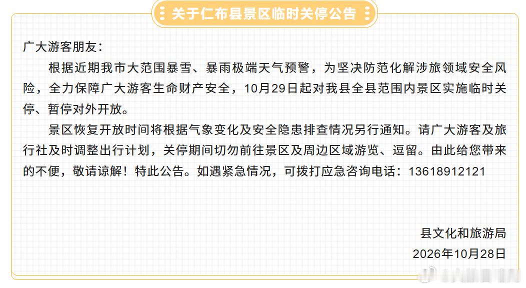 【仁布县景区临时关停通知】
受暴雪、暴雨极端天气影响，为保障游客安全，10 月 29 日起仁布县全县景区临时关停，暂停对外开放。恢复开放时间另行通知，请游客、旅行社及时调整行程，不要前往景区及周边逗留。
应急咨询电话：13618912121
给您带来不便，敬请谅解！
（来源：仁布县文旅局）
#文旅日喀则 ​