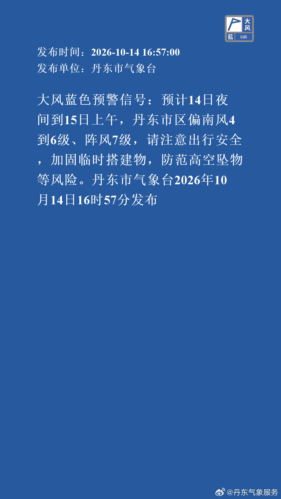 大风蓝色预警信号：预计14日夜间到15日上午，丹东市区偏南风4到6级、阵风7级，请注意出行安全，加固临时搭建物，防范高空坠物等风险。丹东市气象台2026年10月14日16时57分发布 ​