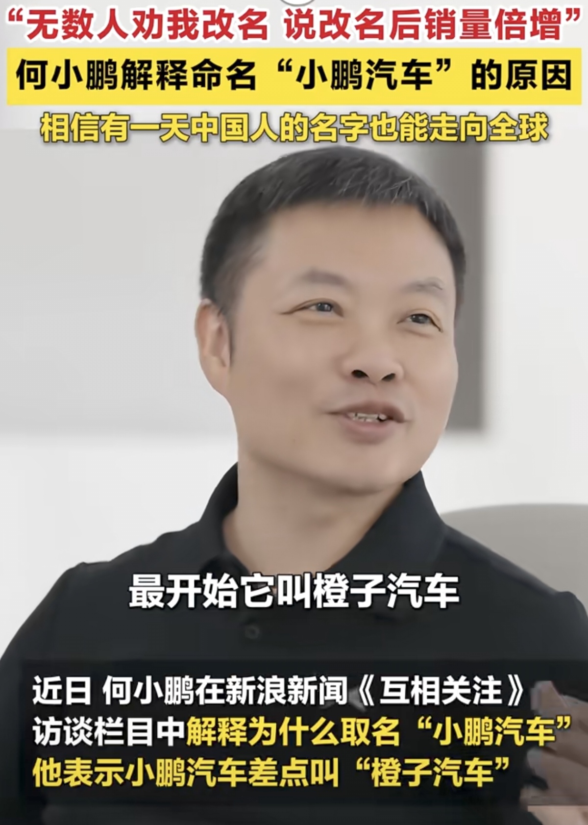 在《互相关注》访谈节目中，何小鹏讲述了小鹏汽车名称的由来。品牌初创阶段，团队最初拟定的名字是橙子汽车，并没有打算直接使用创始人名字命名。经过反复斟酌，何小鹏做出了一个大胆决定，以自己的名字作为品牌名称。他的原话是，国外大量知名车企都采用创始人名字命名并走向世界，他希望有朝一日，中国人的名字同样可以享