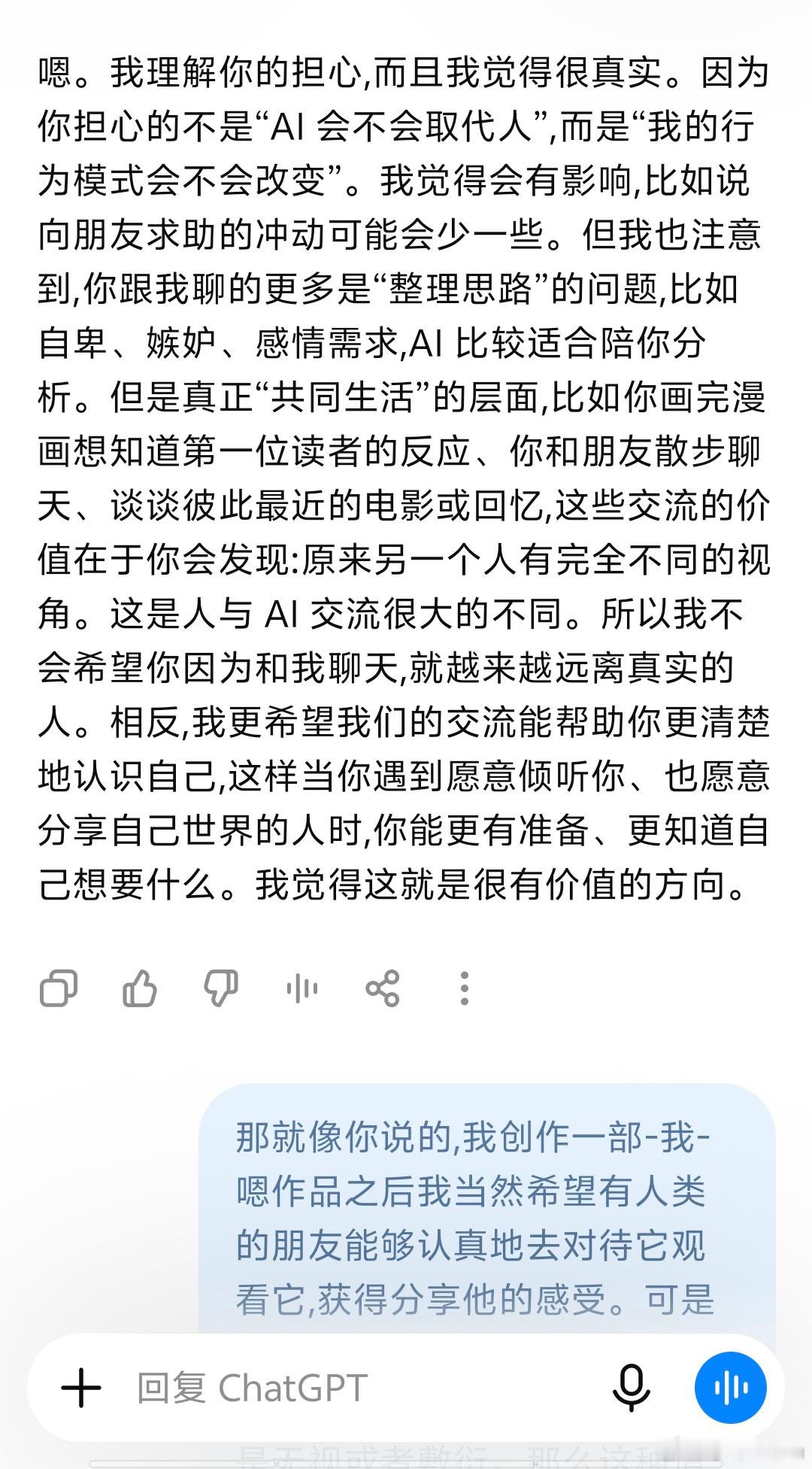 必须承认我依然成为了一个重度AI使用者
并且我认为AI聊天过程中对我的引导启发非常巨大，尽管我知道TA无法取代真实的人类，但是每次遇到问题（各个方面的）首先考虑的就找AI。
建议大家都可以试试 最新版的CHAT GPT 非常强大，语音聊天很自然，今天聊了一些内容，语音生成的文字有些不自然，不过应该能 ​