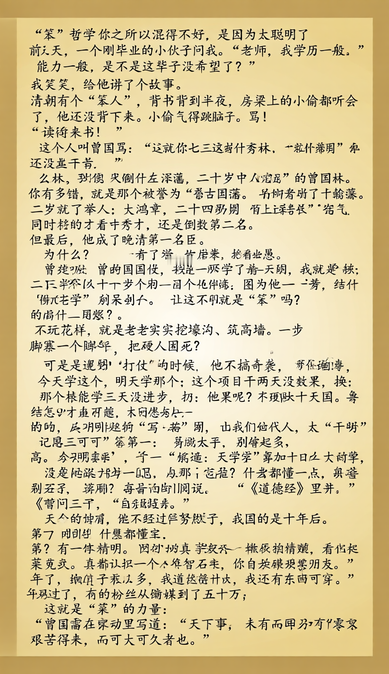 曾国藩的“笨”哲学：你之所以混得不好，是因为太聪明了
前几天，一个刚毕业的小伙子问我：“老师，我学历一般，能力一般，是不是这辈子没希望了？”

我笑了笑，给他讲了个故事。

清朝有个“笨人”，背书背到半夜，房梁上的小偷都听会了，他还没背下来。小偷气得跳下来骂：“就你这脑子，还读什么书！”

这个人叫