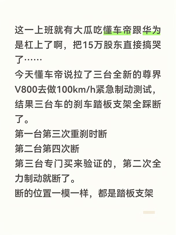 这一上班就有大瓜吃懂车帝跟华为是杠上了啊，把15万股东直接搞哭了……
今天懂车帝说拉了三台全新的尊界V800去做100km/h紧急制动测试，结果三台车的刹车踏板支架全踩断了。
第一台第三次重刹时断
第二台第四次断
第三台专门买来验证的，第二次全力制动就断了。
断的位置一模一样，都是踏板支架根部，断裂瞬间受力才1612牛，比国标要求的2000牛还低。踏板直接掉进脚底，脚刹完全失效，只能靠P挡应急，制动距离从正常的38米暴增到140米左右。
懂车帝拆开看了，说支架转轴那儿只有一层立板撑着，而同材质同供应商的其他车都有两三层加强板，断口处还有熔接痕，设计冗余明显偏弱。
截至目前尊界和江淮都没正式回应。
但是江淮汽车股价被打到跌停……江淮汽车15万股东欲哭无泪，都在等公司来辟谣……
我查了一下懂车帝背景，
头条汽车频道出身，靠字节流量做大，直播起飞，2021年干到行业第一，2023年分拆独立，2024年融资近30亿美元，现在准备去香港上市。
投资方有红杉中国、KKR、泛大西洋投资、高榕创投...