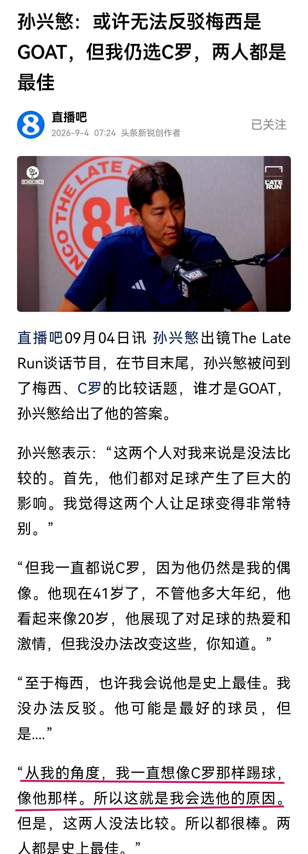 梅西和C罗到底谁更强？孙兴慜这次把大实话全秃噜出来了。

2026年9月4日，人在美国洛杉矶踢球的孙兴慜上了个播客节目。主持人非让他评价梅西和C罗谁才是史上最佳。

孙兴慜一点没躲。他直说论客观成就，梅西可能就是史上最佳，这事没法反驳。

但他紧接着交了底。他说从个人感情出发，C罗永远是他的偶像。他