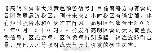 【高明区雷雨大风黄色预警信号】目前南海方向有雷雨云团发展靠近我区，预计未来2小时我区有强雷雨，伴有短时强降水和8级左右阵风。高明区气象台于2026年9月10日0时28分发布高明区雷雨大风黄色预警信号。.... ​