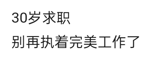 三十岁找工作的最大误区:总想要找一份“完美工作”
越到三十岁求职越发现，人们不是找不到工作，只是找不到自己心中的一份“百分百完美工作”。
薪资低一点不想去，通勤远一点不想去，岗位不合自己心意不想去，种种原因，让自己找工作的范围大大缩小。
挑来挑去，总是找不到符合自己的“完美工作”，之前的“适合工作”