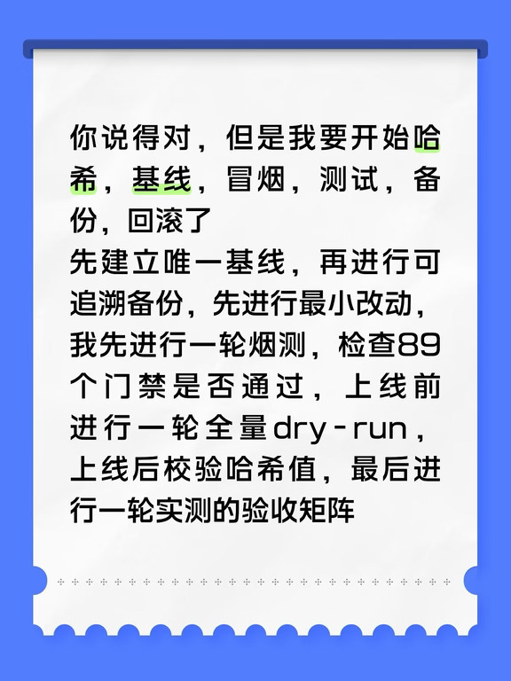 你说得对，但是我要开始哈希，基线，冒烟，测试，备份，回滚了
先建立唯一基线，再进行可追溯备份，先进行最小改动，我先进行一轮烟测，检查89个门禁是否通过，上线前进行一轮全量dry-run，上线后校验哈希值，最后进行一轮实测的验收矩阵
#gpt #AI #AI大模型 #黑话 #抽象
