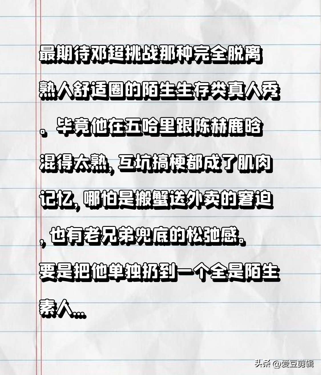 最期待邓超挑战那种完全脱离熟人舒适圈的陌生生存类真人秀。
毕竟他在五哈里跟陈赫鹿晗混得太熟，互坑搞梗都成了肌肉记忆，哪怕是搬蟹送外卖的窘迫，也有老兄弟兜底的松弛感。
要是把他单独扔到一个全是陌生素人嘉宾、没有任何前期人脉铺垫的环境里，连节目组的任务卡都不给全，只给100块启动资金，要求他在一个完全陌