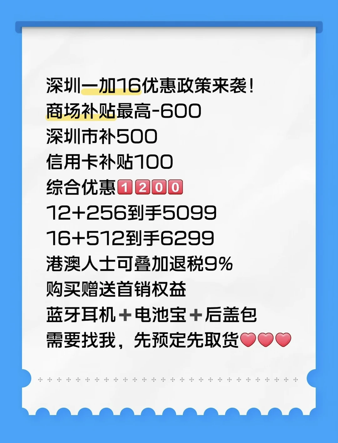 深圳一加16优惠政策来袭！
商场补贴最高-600
深圳市补500
信用卡补贴100
综合优惠[一R][二R][零R][零R]
12+256到手5099
16+512到手6299
港澳人士可叠加退税9%
购买赠送首销权益
蓝牙耳机➕电池宝➕后盖包
需要找我，先预定先取货[红色心形R][红色心形R][红色心形R]
#数码大玩家#一加16#政府补贴 #深圳 #一加16首发 #一加手机 #深圳市补#游戏手机 #省心省力省钱 #消费电子产品