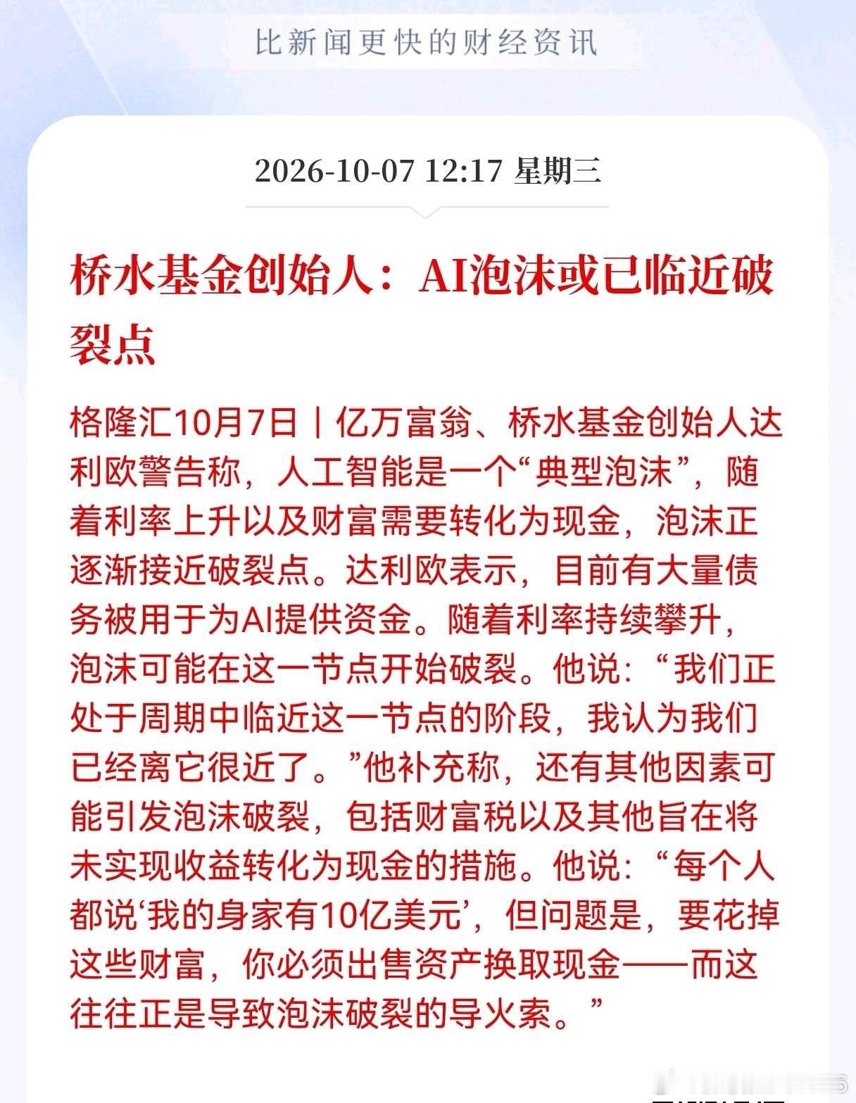 Al板块估计危险了！
Al板块突迎利空消息！桥水基金创始人：AI泡沫或已临近破裂点，AI这波行情要小心了。
 
桥水基金创始人达利欧的最新观点，把当下的AI行情定性成典型的资产泡沫，认为现在距离泡沫破裂的临界点已经很近。
 
现在大量债务资金在给AI赛道输血，一旦利率继续走高，压力就会快速显现。另 ​