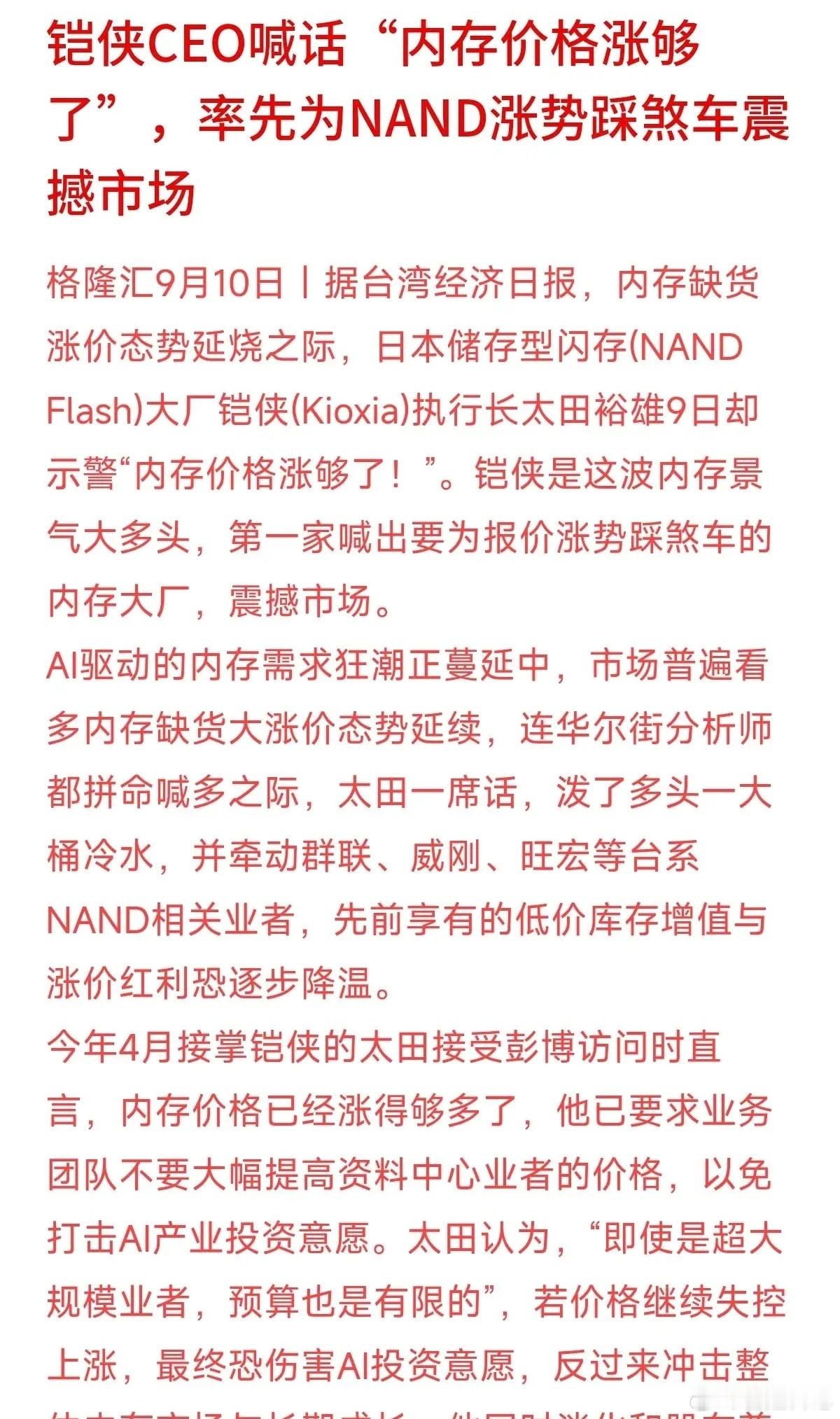 内存大厂CEO突然喊话：“价格涨够了，不能再涨了！”
最近存储芯片缺货大涨，全网都在吹AI带动内存暴涨，华尔街分析师也在拼命喊多。没想到全球第四大NAND大厂铠侠的CEO太田裕雄却泼了桶冷水。他直言，连科技巨头的预算也是有限的，价格再暴涨会扼杀AI投资意愿，最终伤害整个行业。
大老板看得透：细水 ​