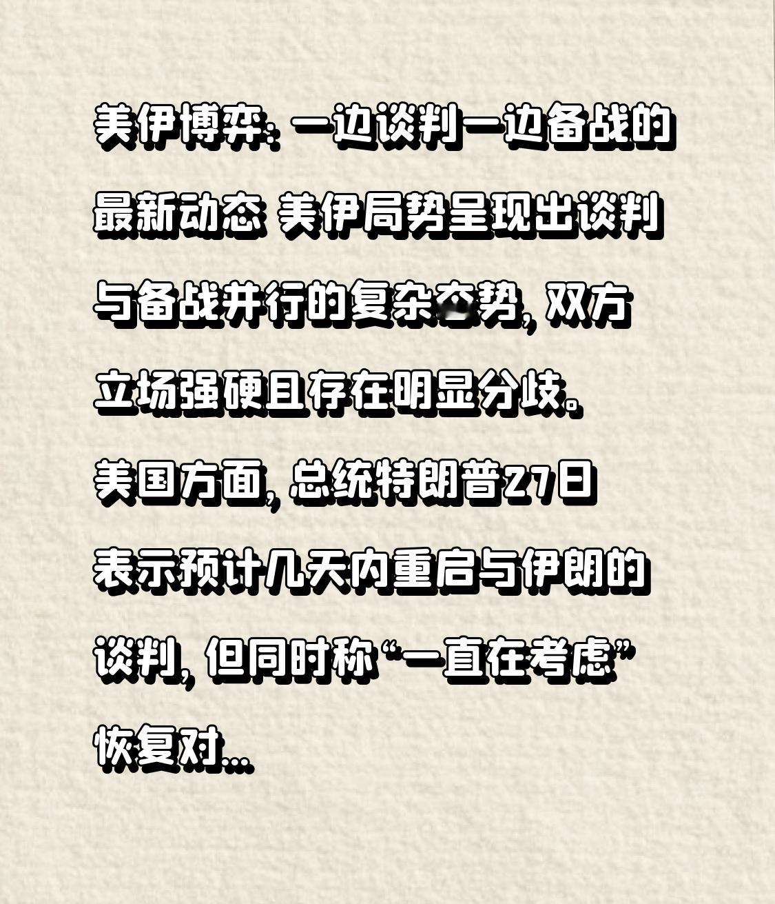 美伊博弈：一边谈判一边备战的最新动态
 
美伊局势呈现出谈判与备战并行的复杂态势，双方立场强硬且存在明显分歧。
 
美国方面，总统特朗普27日表示预计几天内重启与伊朗的谈判，但同时称“一直在考虑”恢复对伊朗的军事打击。此前一天，特朗普拒绝了伊朗提出的结束战争方案，称伊朗“高估了自己的筹码”，且美方尚