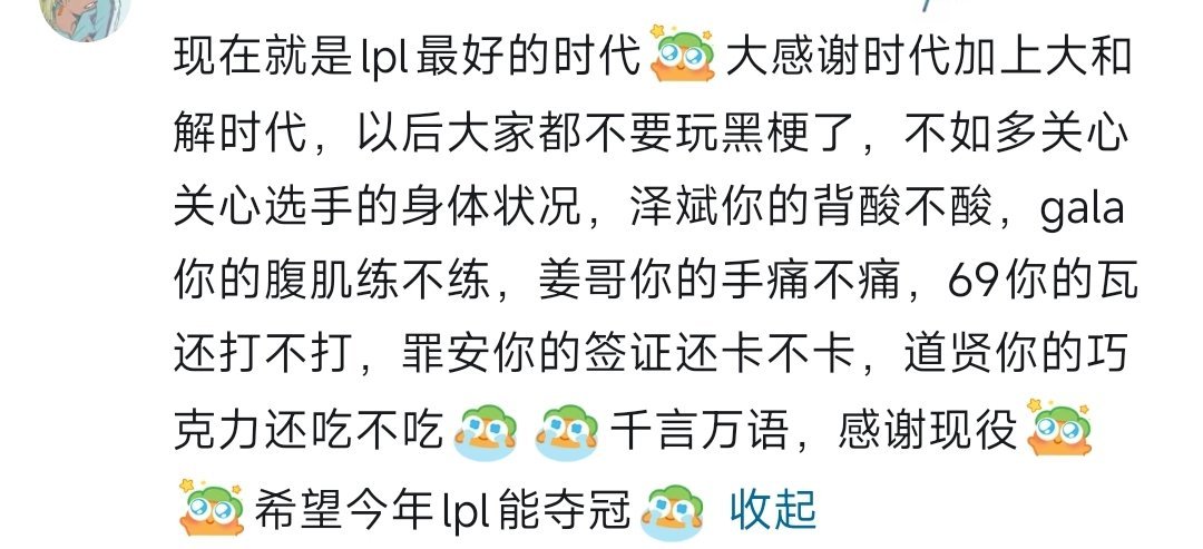 网友开串:现在就是lpl最好的时代  大感谢时代加上大和解时代，以后大家都不要玩黑梗了，不如多关心关心选手的身体状况，泽斌你的背酸不酸，gala你的腹肌练不练，姜哥你的手痛不痛，69你的瓦还打不打，罪安你的签证还卡不卡，道贤你的巧克力还吃不吃  千言万语，感谢现役  希望今年lpl能夺冠

 ​