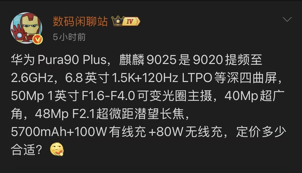 华为Pura90 Plus搭载麒麟9025芯片，麒麟9020提频至2.6GHz，配备6.8英寸1.5K、120Hz LTPO等深四曲屏，影像方面为5000万像素1英寸F1.6-F4.0可变光圈主摄+4000万像素超广角+4800万像素F2.1超微距潜望长焦，续航充电是5700mAh电池，支持100W有线快充与80W无线快充，这次电池有点小了啊，现在新机器都是7千以上了，华为这Plus的电池确实是有点小啊！#数码资讯