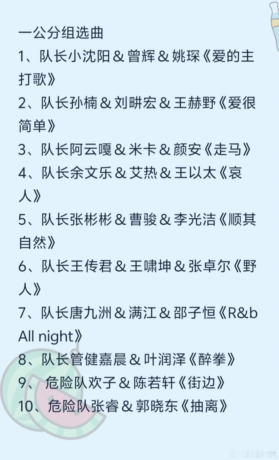 披哥六一公分组选曲
1、队长小沈阳&曾辉&姚琛《爱的主打歌》
2、队长孙楠&刘畊宏&王赫野《爱很简单》
3、队长阿云嘎&米卡&颜安《走马》
4、队长余文乐&艾热&王以太《哀人》
5、队长张彬彬&曹骏&李光洁《顺其自然》
6、队长王传君&王啸坤&张卓尔《野人》
7、队长唐九洲&满江&邵子恒《R&b All night》
8 ​