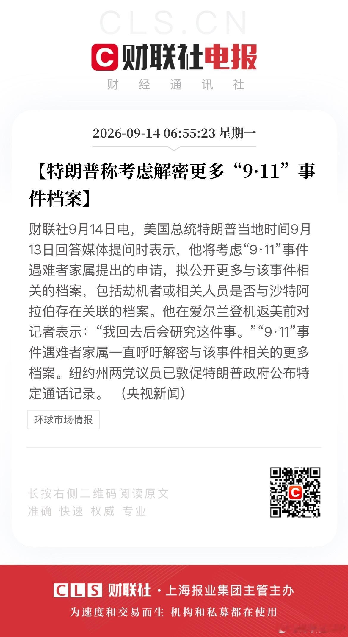 【特朗普称考虑解密更多“9·11”事件档案】财联社9月14日电，美国总统特朗普当地时间9月13日回答媒体提问时表示，他将考虑“9·11”事件遇难者家属提出的申请，拟公开更多与该事件相关的档案，包括劫机者或相关人员是否与沙特阿拉伯存在关联的档案。他在爱尔兰登机返美前对记者表示：“我回去后会研究这 ​