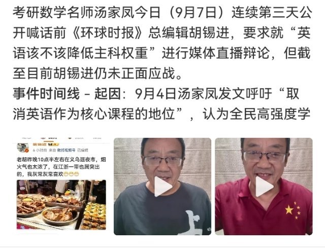 #汤家凤邀请胡锡进辩论第三天#

到今天，汤家凤向胡锡进发出公开辩论邀请已进入第三天。一方延续每日打卡式喊话，主张把讲台支到镜头前、由媒体见证当面交锋；另一方前日甩出长文，昨夜发公众号自述补英语的经历，至今暂未接下直播局。

两人吵的表层是“英语还值不值150分”，底层其实是两本账：一边 ​