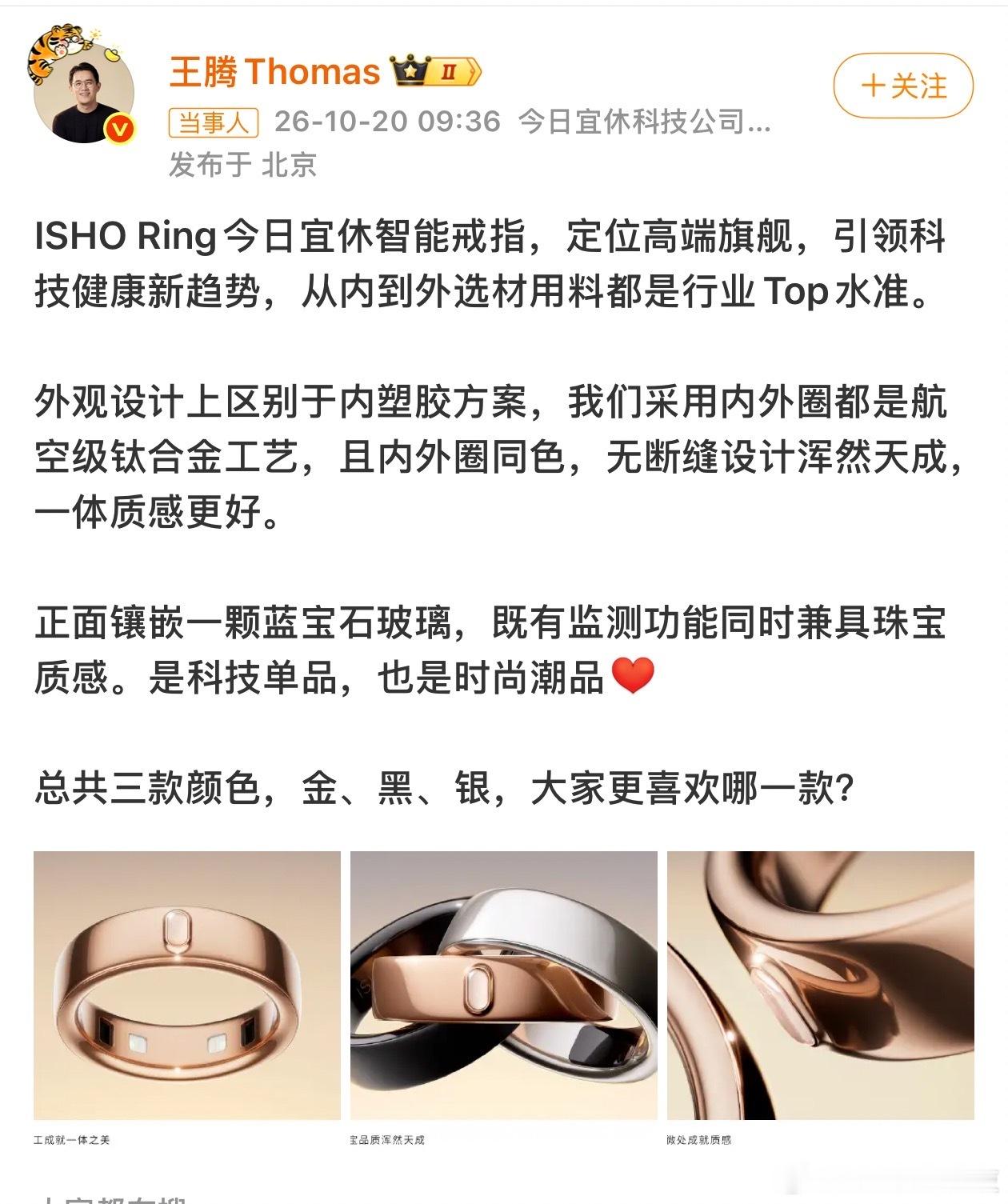 #王腾官宣今日宜休首款产品# 10月20日，今日宜休创始人王腾公布旗下首款产品——ISHO Ring智能戒指，并表示该产品定位高端旗舰，主打科技健康与时尚设计。

据介绍，ISHO Ring采用航空级钛合金材质，内外圈同色设计，区别于传统内塑胶方案，整体采用无断缝一体化设计。戒指正面还镶嵌了一颗蓝宝石玻璃 ​