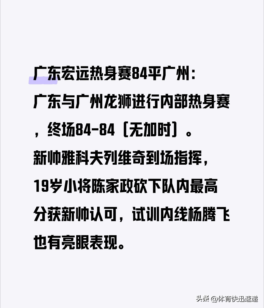 广东宏远热身赛84平广州：广东与广州龙狮进行内部热身赛，终场84-84（无加时）。新帅雅科夫列维奇到场指挥，19岁小将陈家政砍下队内最高分获新帅认可，试训内线杨腾飞也有亮眼表现。宏远新阵