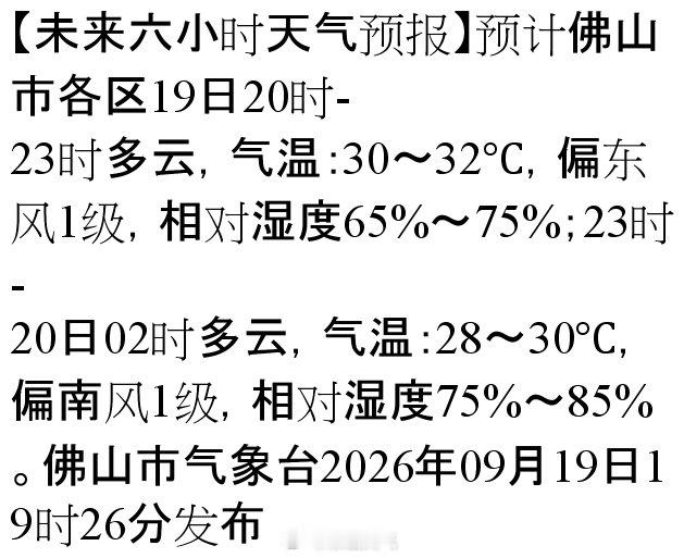 【未来六小时天气预报】预计佛山市各区19日20时-23时多云，气温：30～32℃，偏东风1级，相对湿度65%～75%；23时-20日02时多云，气温：28～30℃，偏南风1级，相对湿度75%～85%。佛山市气象台2026年09月19日19时… ​