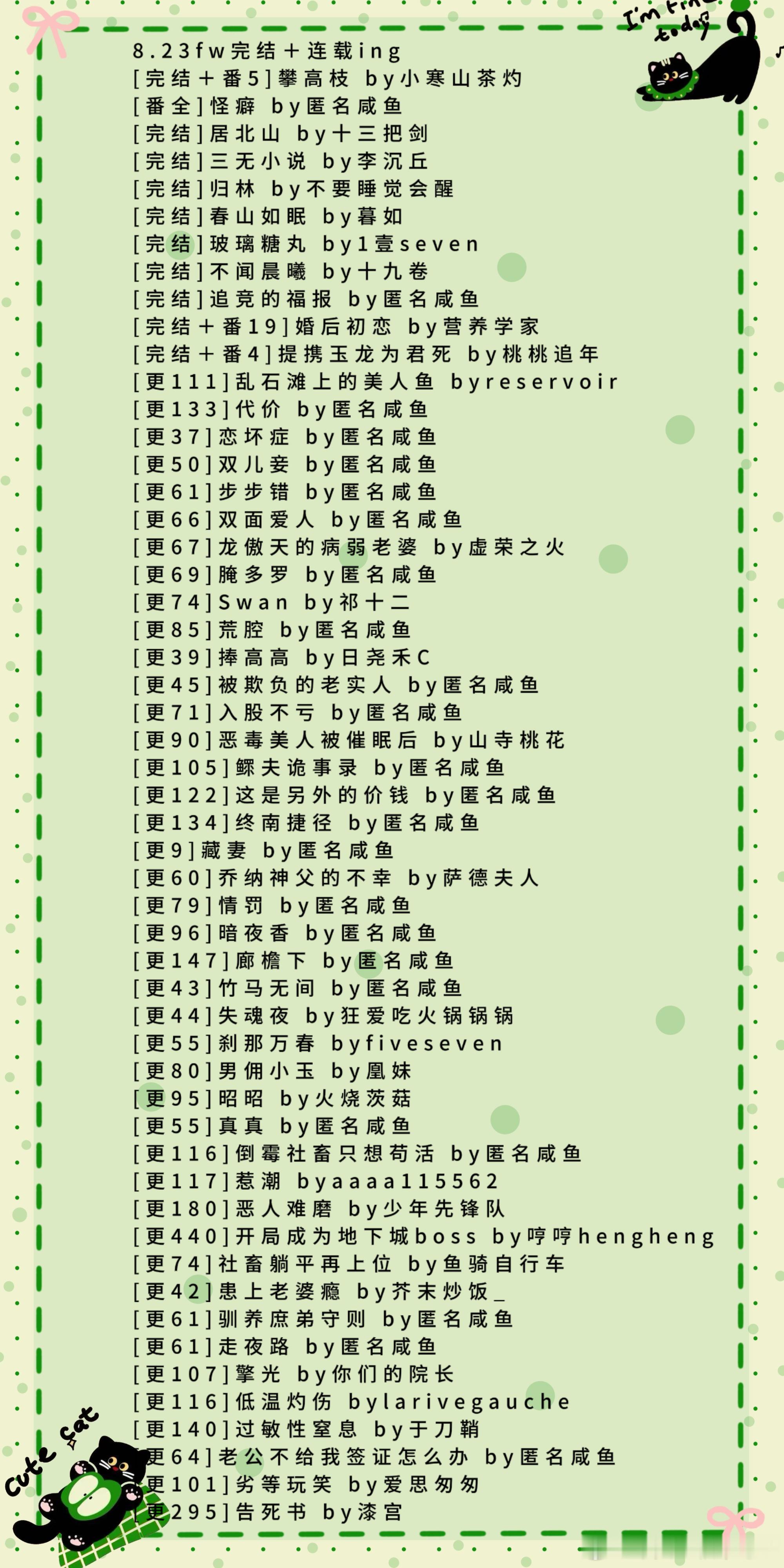 8.23fw完结＋连载ing
[完结＋番5]攀高枝 by小寒山茶灼
[番全]怪癖 by匿名咸鱼
[完结]居北山 by十三把剑
[完结]三无小说 by李沉丘
[完结]归林 by不要睡觉会醒
[完结]春山如眠 by暮如
[完结]玻璃糖丸 by1壹seven
[完结]不闻晨曦 by十九卷
[完结]追竞的福报 by匿名咸鱼
[完结＋番19]婚后初恋 by营养学家
 ​