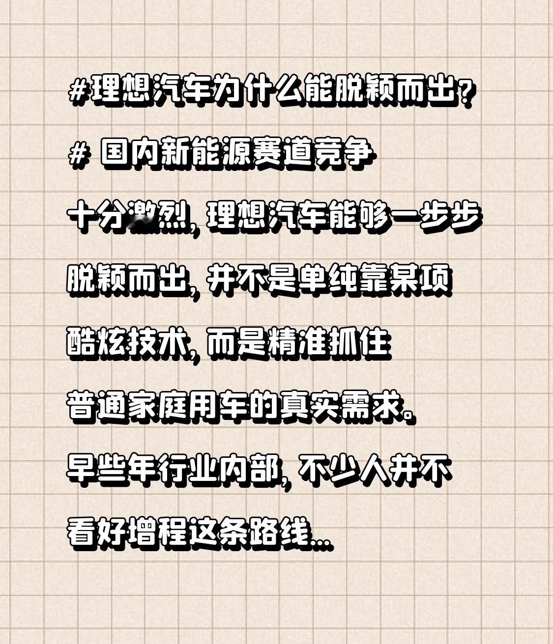 理想汽车为什么能脱颖而出?
 国内新能源赛道竞争十分激烈，理想汽车能够一步步脱颖而出，并不是单纯靠某项酷炫技术，而是精准抓住普通家庭用车的真实需求。
 
早些年行业内部，不少人并不看好增程这条路线，还出现过不少质疑声音。可理想没有盲目跟风去追逐纯电参数，它看到很多家庭只有一台车，既要城市日常通勤