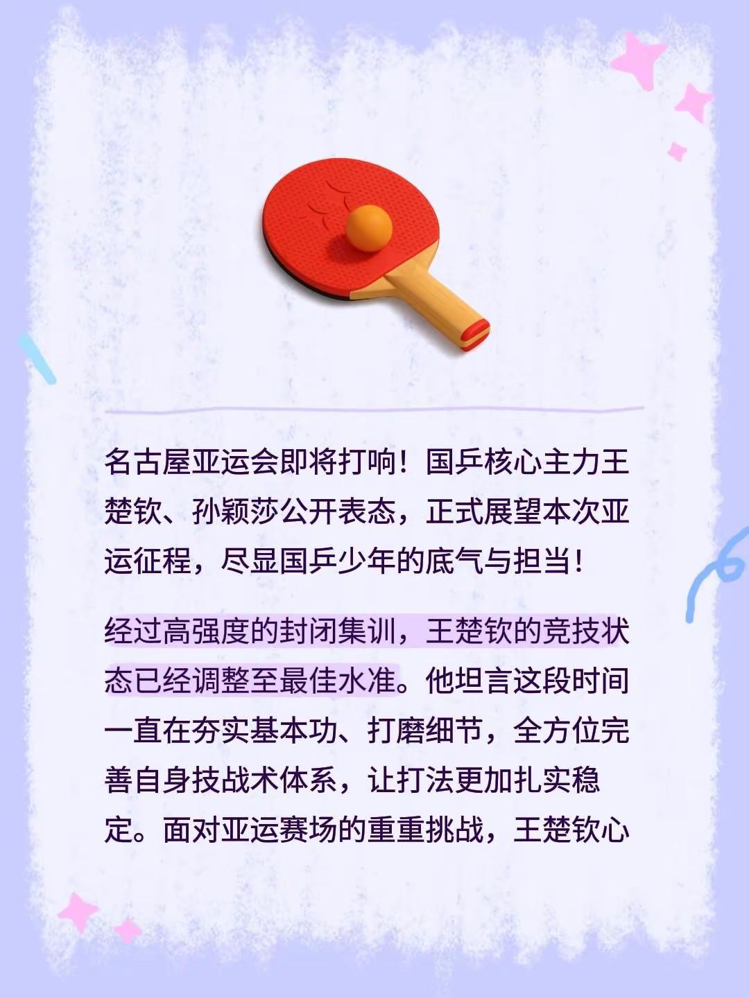 名古屋亚运会即将打响！国乒核心主力王楚钦、孙颖莎公开表态，正式展望本次亚运征程，尽显国乒少年的底气与担当！ 经过高强度的封闭集训，王楚钦的竞技状态已经调整至最佳水准。他坦言这段时间一直在夯实基本功、打磨细节，全方位完善自身技战术体系，让打法更加扎实稳定。面对亚运赛场的重重挑战，王楚钦心态坚定，直言全