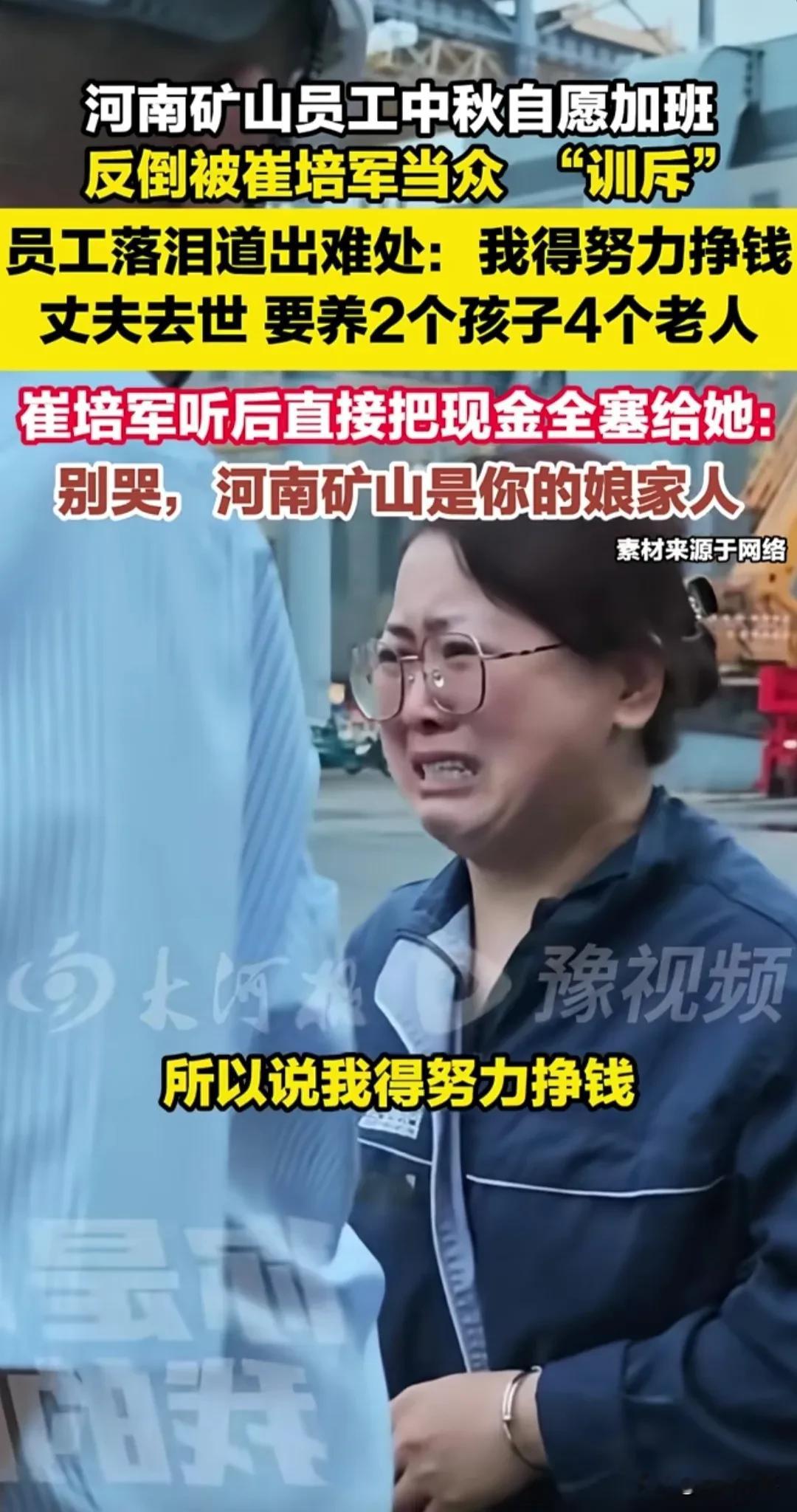 泪目了。河南，一名女员工丈夫去世，要养2孩4个老人，申请中秋加班，崔培军得知后当众“训斥”：“公司命令你们休息的，加啥班？”女员工只得说出努力挣钱的难处，一边说一边忍不住落泪。崔培军得知真相，将厚厚一沓现金硬塞到女子手里，让她回家过中秋，还暖心对女员工说：“别哭了，河南矿山永远是你娘家人！”这一幕看