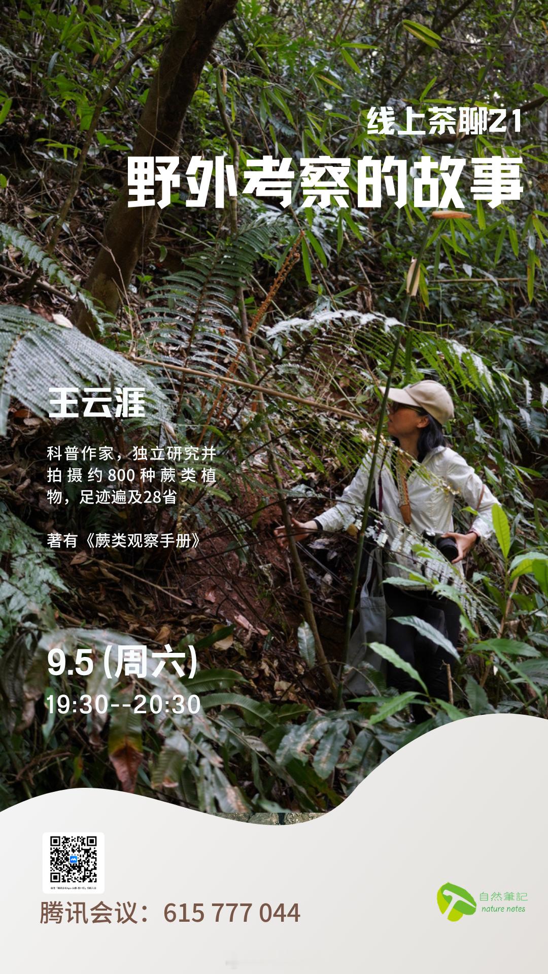 【活动公告】自然笔记线上茶聊21：野外考察的故事

时间：2026年9月5日（周六）19:30-20:30
腾讯会议号： 615 777 044

分享人：王云涯
王云涯，科普作家，独立研究并拍摄约800种蕨类植物，足迹遍及28省，著有《蕨类观察手册》。2024年曾在笔记分享《生活中的蕨类，科研中的蕨类》（文字版）（B站视频 ​