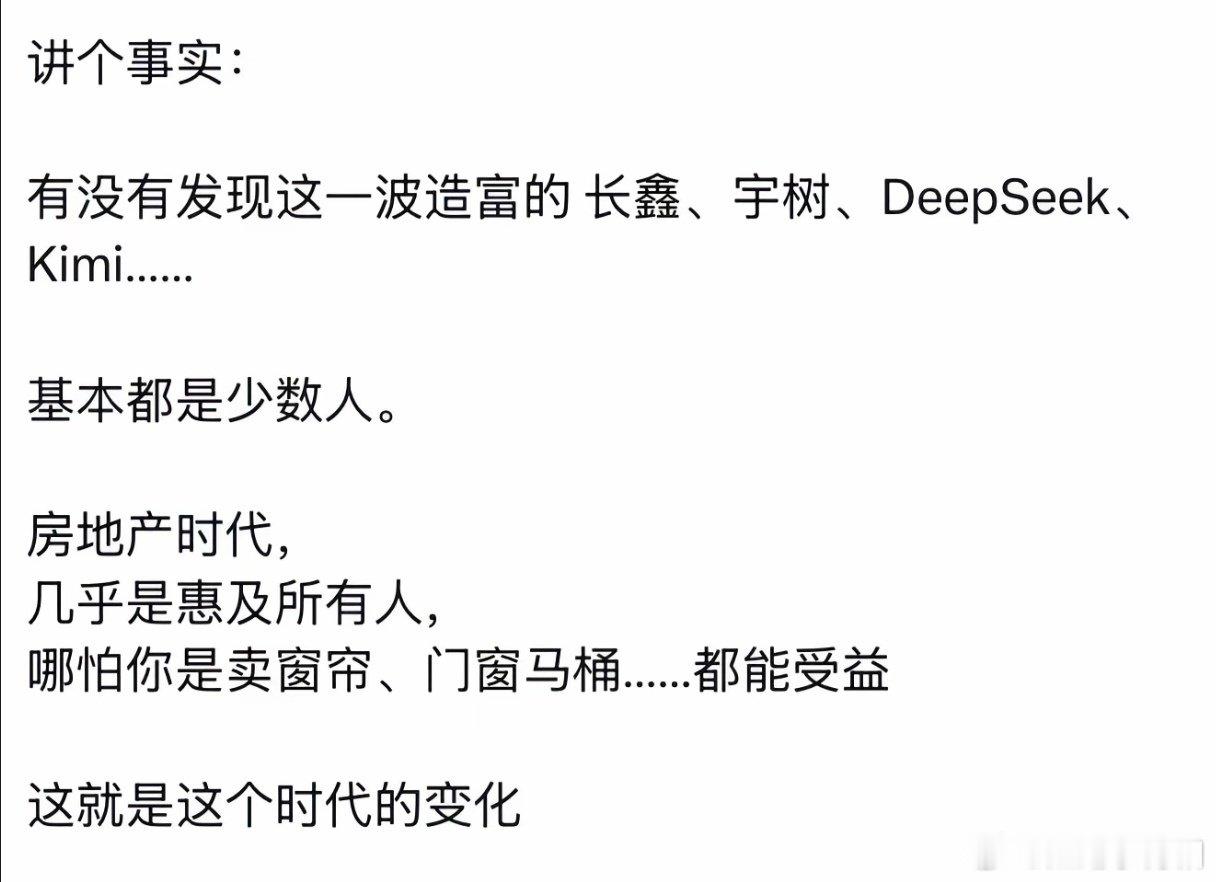 有没有发现这一波造富的长鑫、宇树、DeepSeek、Kimi...基本都是少数人。 
房地产时代，几乎是惠及所有人，哪怕你是卖窗帘、门窗马桶.....都能受益 ​