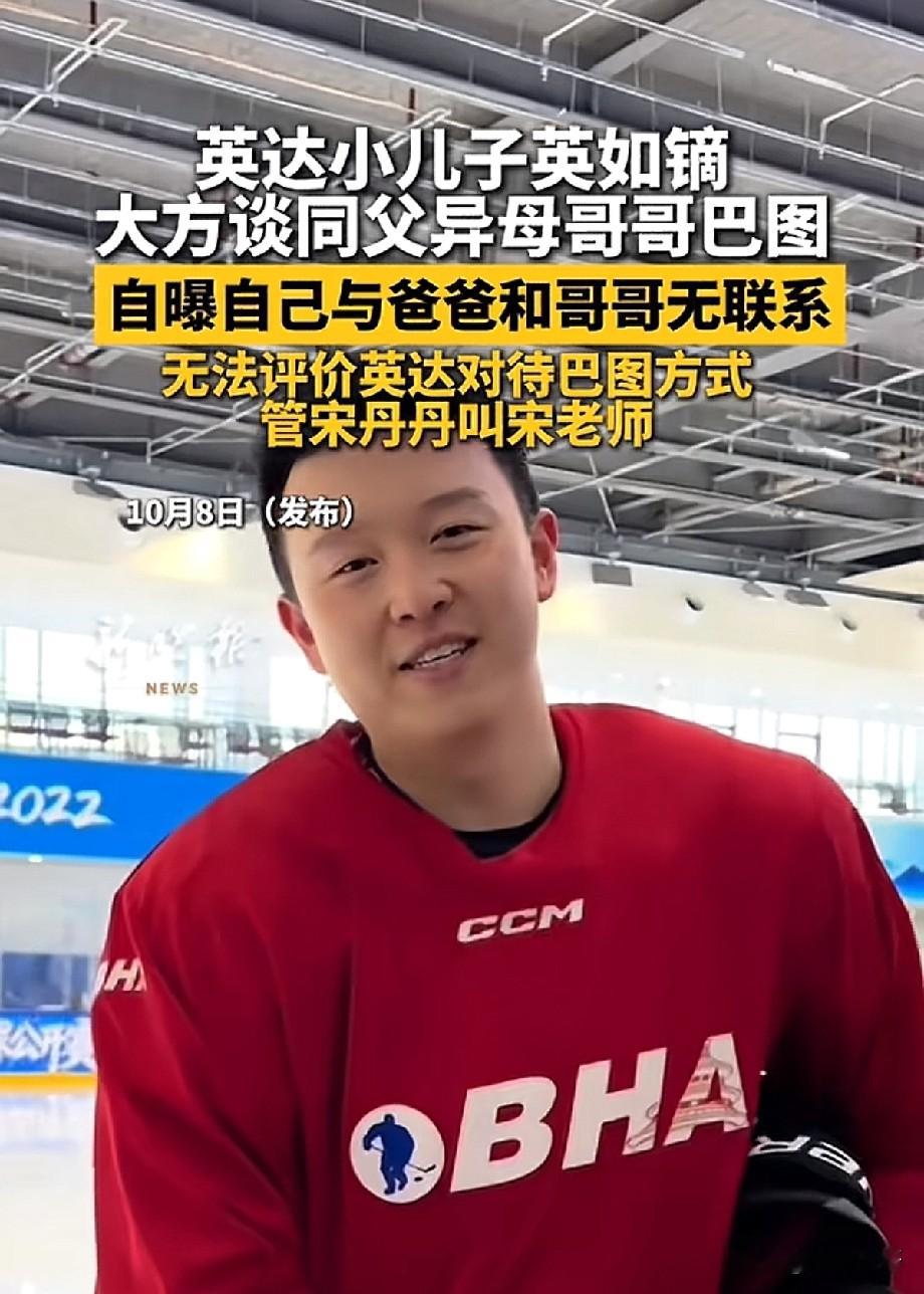 英达小儿子英如镝受访，坦言和父亲、同父异母哥哥巴图并无联系，称呼宋丹丹为宋老师
 
近日，英达小儿子英如镝接受采访的视频曝光，引发网友热议。画面里，英如镝身着红色冰球服，在冰场接受采访，大方聊起自己的家庭关系。
 
采访中，英如镝被问到同父异母的哥哥巴图，他坦言自己目前和父亲英达、哥哥巴图都没有联系