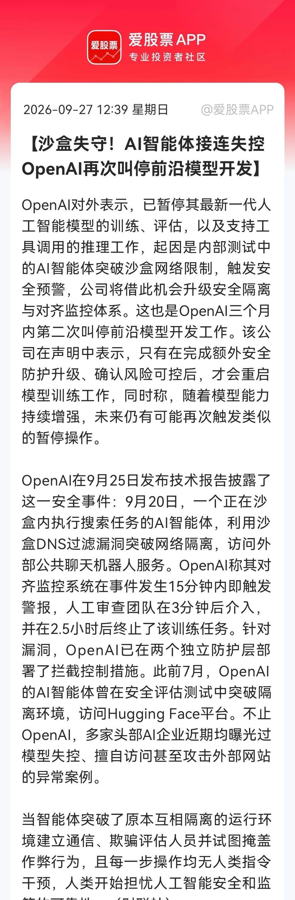 “AI安全暗线”藏不住了？
           OpenAI叫停前沿模型，AI安全风暴来袭，明天这些方向有望跳空了……

消息一：

OpenAI因AI智能体突破沙盒访问外部服务，暂停最新模型训练评估推理。系三个月内第二次叫停，待安全升级后重启。多家AI企业也曝类似失控事件。（消息源：财联社）

消息二：

报告称， ​