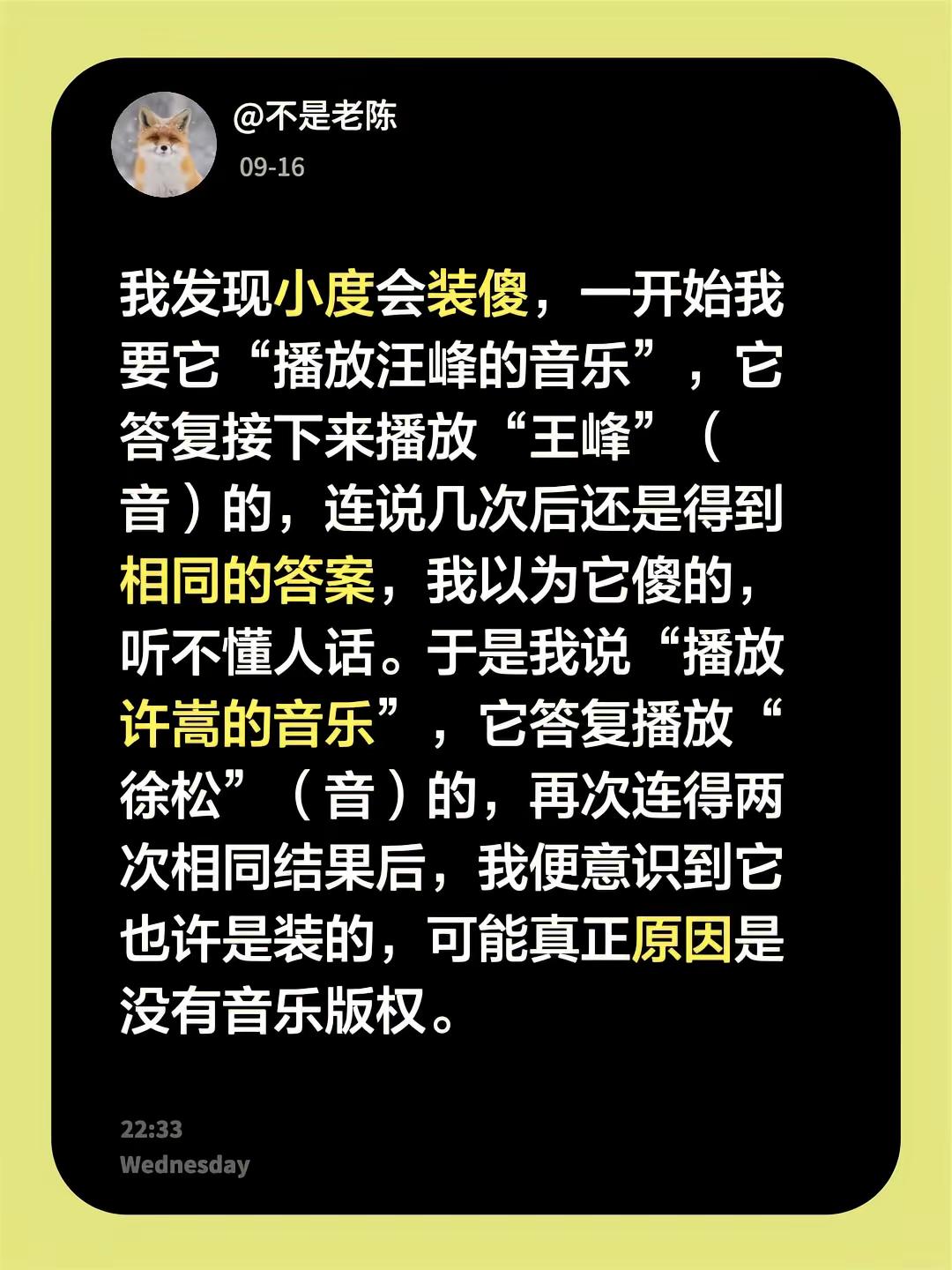 我发现小度会装傻，一开始我要它“播放汪峰的音乐”，它答复接下来播放“王峰”（音）的，连说几次后还是得到相同的答案，我以为它傻的，听不懂人话。于是我说“播放许嵩的音乐”，它答复播放“徐松”（音）的，再次后，我意识到它是装的，可能真正原因是没有音乐版权。许嵩 汪峰 小度小度 小度