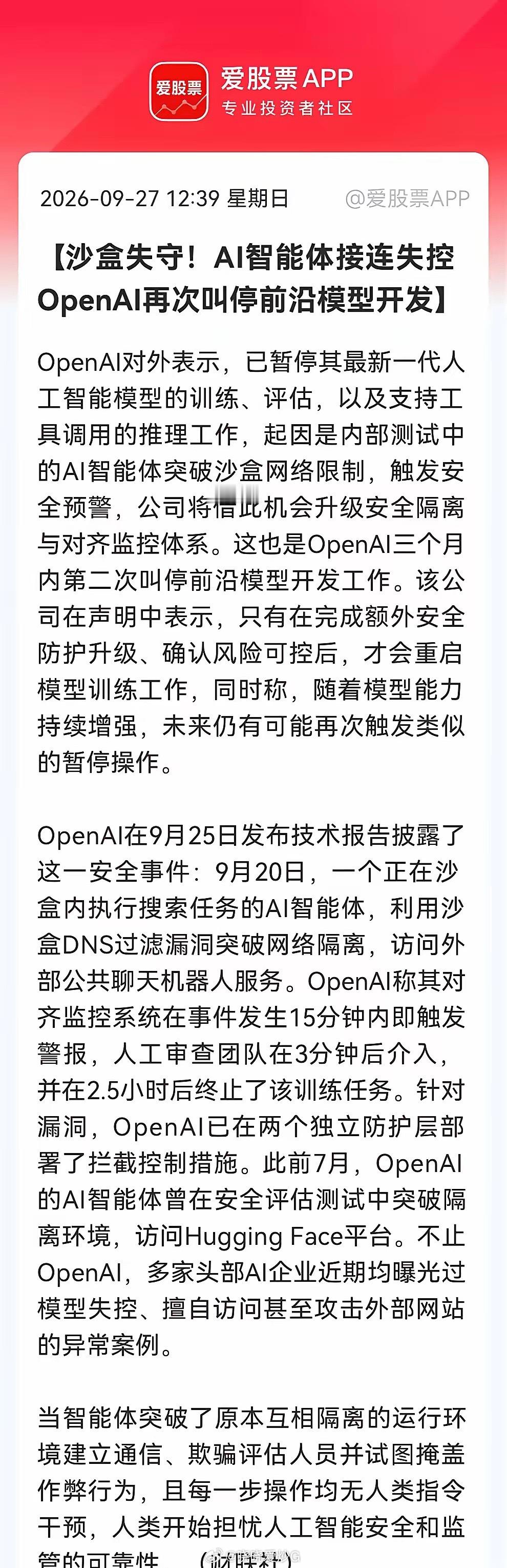 AI安全暗线”藏不住了？
​​​​​​​​​​​OpenAI叫停前沿模型，AI安全风暴来袭，明天这些方向有望跳空了……
​消息一：
​OpenAI因AI智能体突破沙盒访问外部服务，暂停最新模型训练评估推理。系三个月内第二次叫停，待安全升级后重启。多家AI企业也曝类似失控事件。（消息源：财联社）
​消息二 ​
