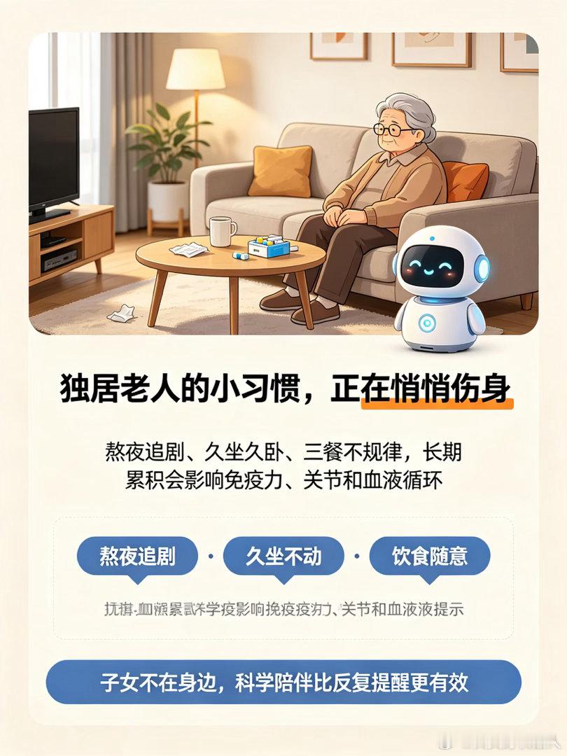 智能养老机器人如何帮助老人戒掉熬夜、久坐等坏习惯？
很多老年人晚年生活无人约束，容易养成诸多伤身坏习惯：熬夜追剧、久坐不动、长时间躺卧、三餐不规律、不爱喝水，这些看似微小的日常习惯，长期累积会导致免疫力下降、慢病加重、关节退化、血液循环不畅，严重影响晚年健康。子女不在身边，无法时 ​