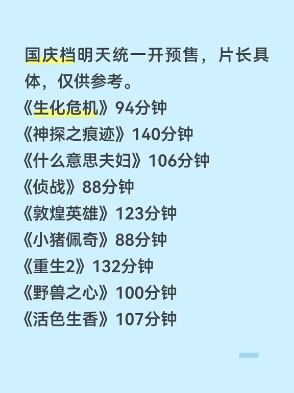 国庆档明天统一开预售，片长具体，仅供参考。
《生化危机》94分钟
《神探之痕迹》140分钟
《什么意思夫妇》106分钟
《侦战》88分钟
《敦煌英雄》123分钟
《小猪佩奇》88分钟
《重生2》132分钟
《野兽之心》100分钟
《活色生香》107分钟 ​​​