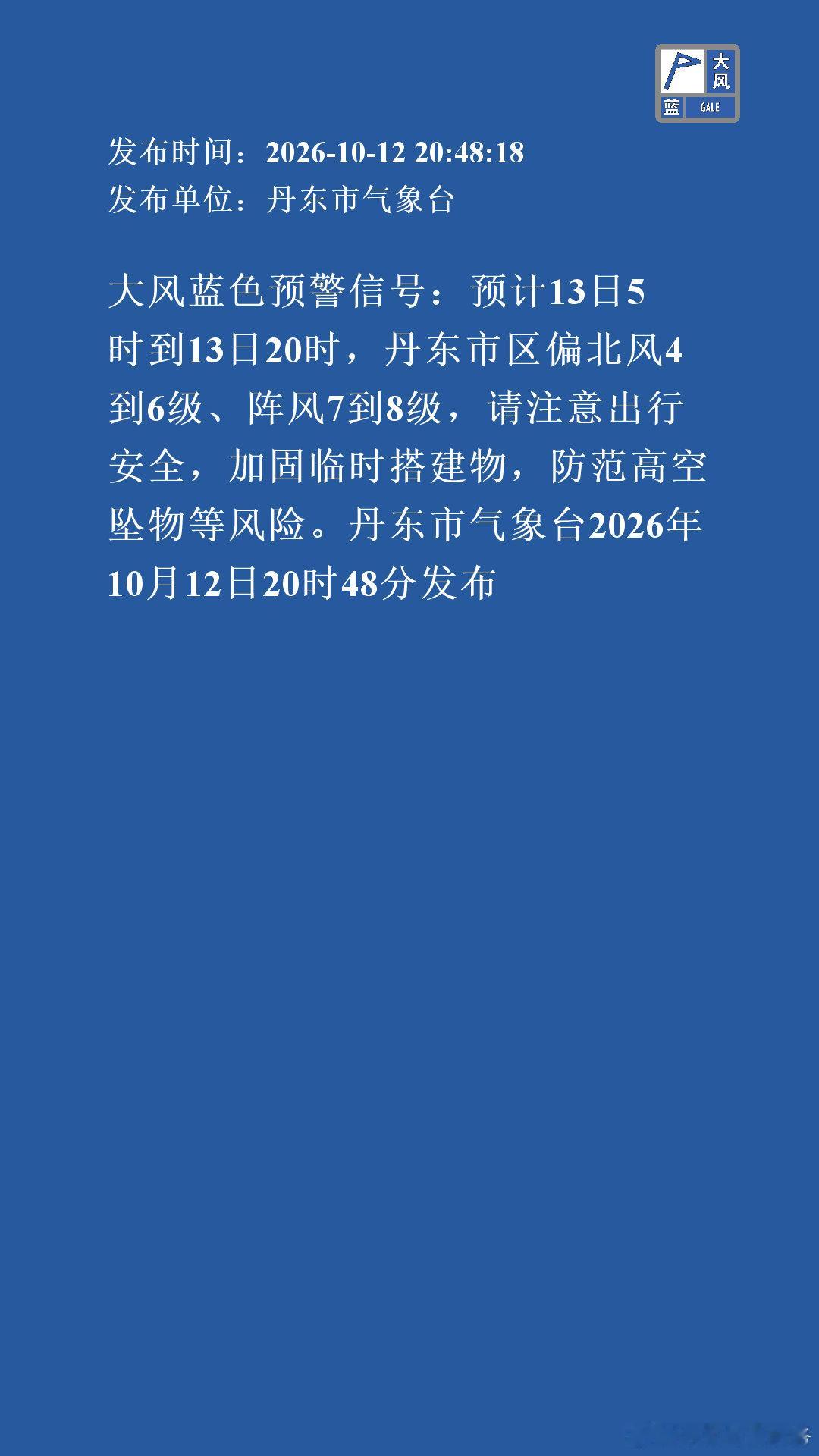 大风蓝色预警信号：预计13日5时到13日20时，丹东市区偏北风4到6级、阵风7到8级，请注意出行安全，加固临时搭建物，防范高空坠物等风险。丹东市气象台2026年10月12日20时48分发布 ​