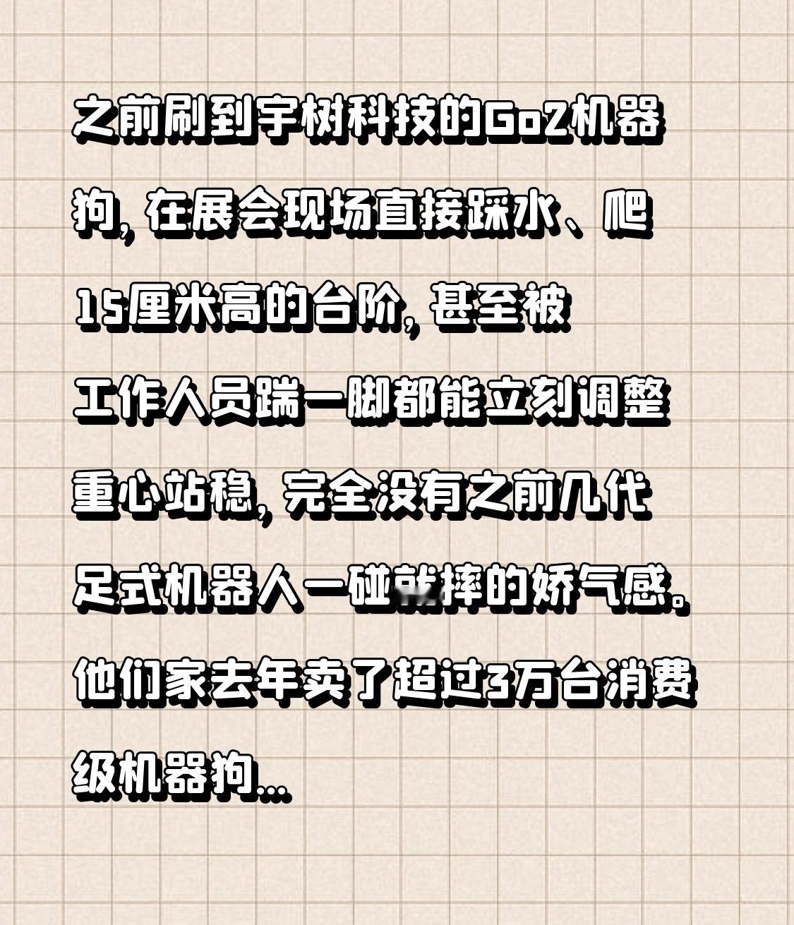 之前刷到宇树科技的Go2机器狗，在展会现场直接踩水、爬15厘米高的台阶，甚至被工作人员踹一脚都能立刻调整重心站稳，完全没有之前几代足式机器人一碰就摔的娇气感。
他们家去年卖了超过3万台消费级机器狗，占了全球民用四足机器人近70%的份额，定价从几千到几万覆盖不同需求，不像很多同行还在靠融资烧钱搞实验室